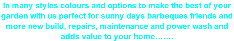 In many styles colours and options to make the best of your  garden with us perfect for sunny days barbeques friends and  more new build, repairs, maintenance and power wash and  adds value to your home…….